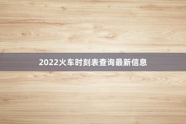 2022火车时刻表查询最新信息