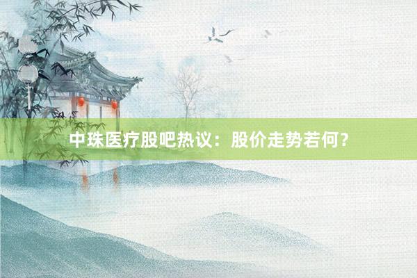 中珠医疗股吧热议：股价走势若何？