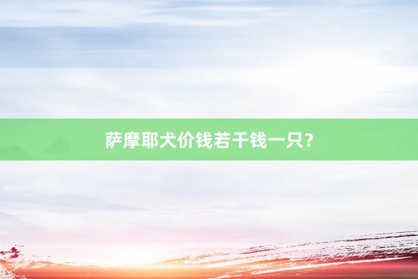 萨摩耶犬价钱若干钱一只？