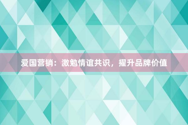 爱国营销：激勉情谊共识，擢升品牌价值